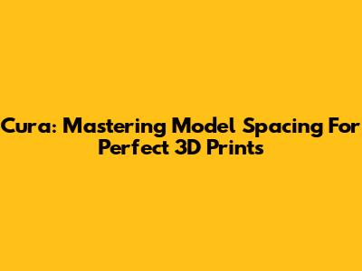 Cura: Mastering Model Spacing For Perfect 3D Prints