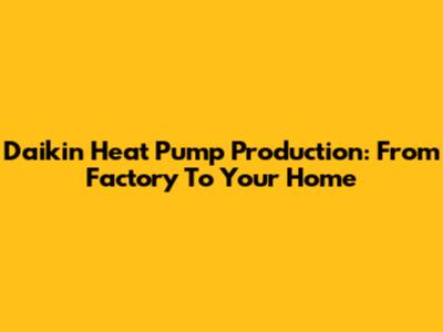 Daikin Heat Pump Production: From Factory To Your Home