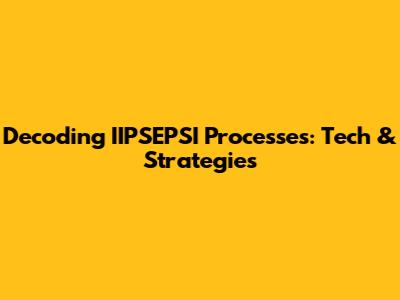 Decoding IIPSEPSI Processes: Tech & Strategies