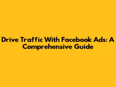 Drive Traffic With Facebook Ads: A Comprehensive Guide