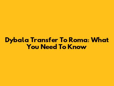 Dybala Transfer To Roma: What You Need To Know