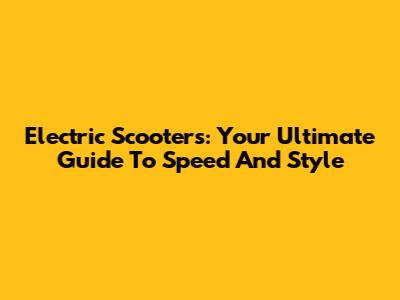 Electric Scooters: Your Ultimate Guide To Speed And Style