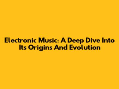 Electronic Music: A Deep Dive Into Its Origins And Evolution