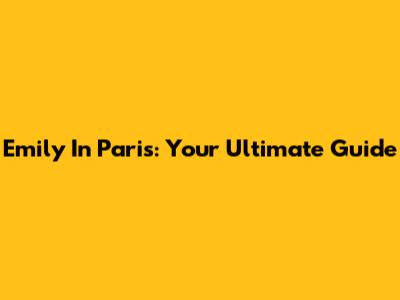 Emily In Paris: Your Ultimate Guide