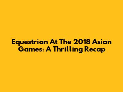 Equestrian At The 2018 Asian Games: A Thrilling Recap