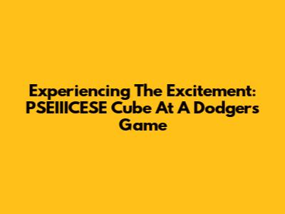 Experiencing The Excitement: PSEIIICESE Cube At A Dodgers Game