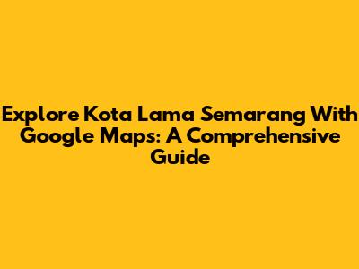 Explore Kota Lama Semarang With Google Maps: A Comprehensive Guide