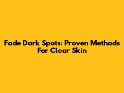 Fade Dark Spots: Proven Methods For Clear Skin