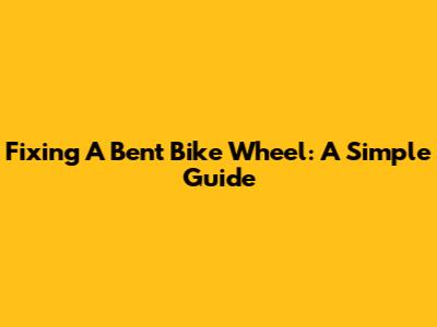 Fixing A Bent Bike Wheel: A Simple Guide