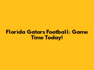 Florida Gators Football: Game Time Today!