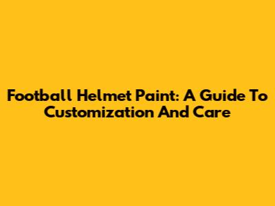Football Helmet Paint: A Guide To Customization And Care