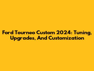 Ford Tourneo Custom 2024: Tuning, Upgrades, And Customization