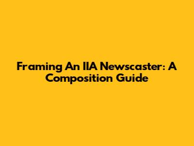 Framing An IIA Newscaster: A Composition Guide