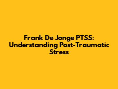 Frank De Jonge PTSS: Understanding Post-Traumatic Stress