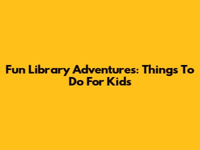 Fun Library Adventures: Things To Do For Kids