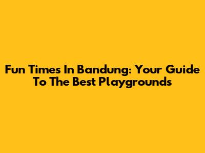 Fun Times In Bandung: Your Guide To The Best Playgrounds