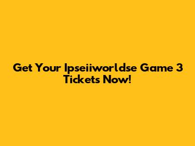 Get Your Ipseiiworldse Game 3 Tickets Now!