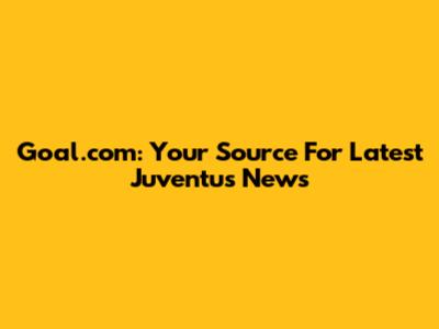 Goal.com: Your Source For Latest Juventus News
