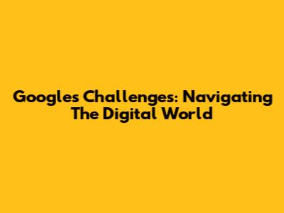 Google's Challenges: Navigating The Digital World