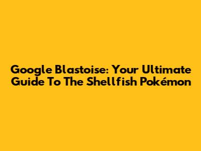 Google Blastoise: Your Ultimate Guide To The Shellfish Pokémon