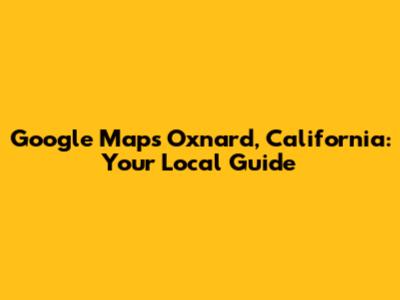 Google Maps Oxnard, California: Your Local Guide