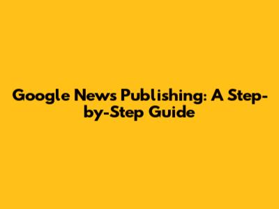 Google News Publishing: A Step-by-Step Guide