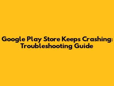 Google Play Store Keeps Crashing: Troubleshooting Guide