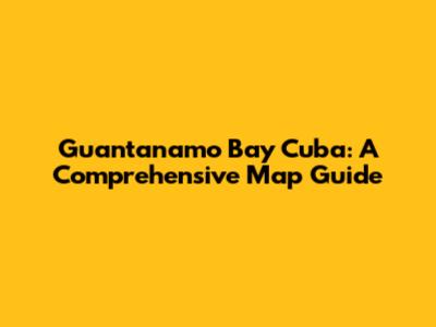 Guantanamo Bay Cuba: A Comprehensive Map Guide