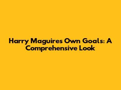 Harry Maguire's Own Goals: A Comprehensive Look