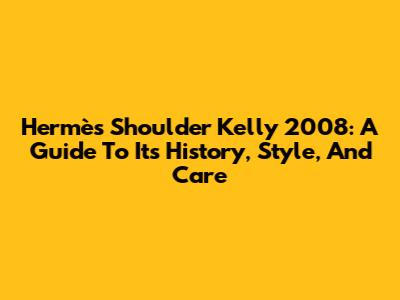 Hermès Shoulder Kelly 2008: A Guide To Its History, Style, And Care