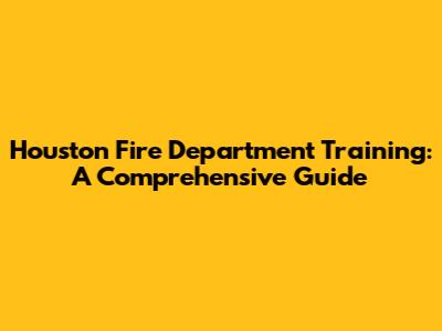 Houston Fire Department Training: A Comprehensive Guide