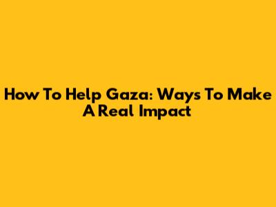 How To Help Gaza: Ways To Make A Real Impact