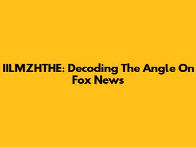 IILMZHTHE: Decoding The Angle On Fox News