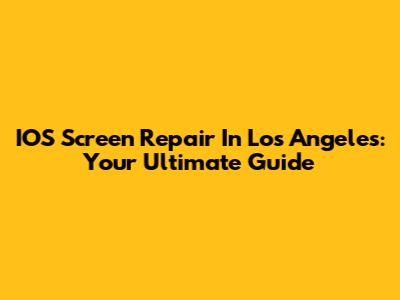 IOS Screen Repair In Los Angeles: Your Ultimate Guide
