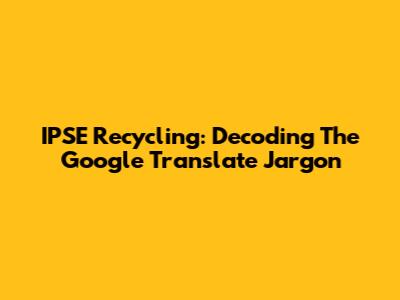 IPSE Recycling: Decoding The Google Translate Jargon