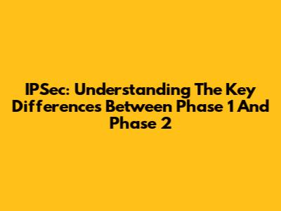 IPSec: Understanding The Key Differences Between Phase 1 And Phase 2
