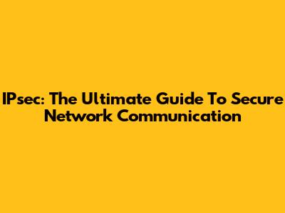 IPsec: The Ultimate Guide To Secure Network Communication