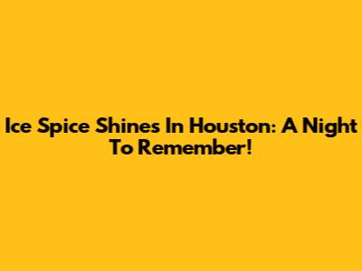 Ice Spice Shines In Houston: A Night To Remember!