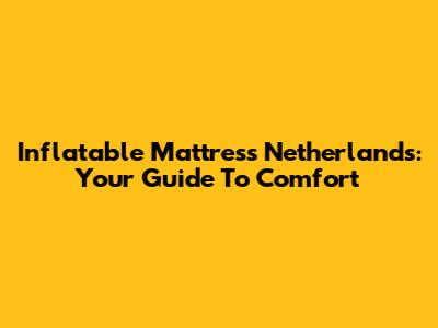 Inflatable Mattress Netherlands: Your Guide To Comfort