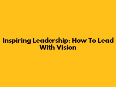 Inspiring Leadership: How To Lead With Vision