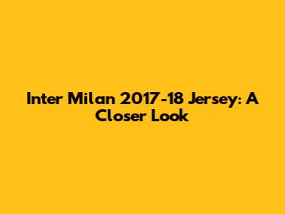 Inter Milan 2017-18 Jersey: A Closer Look