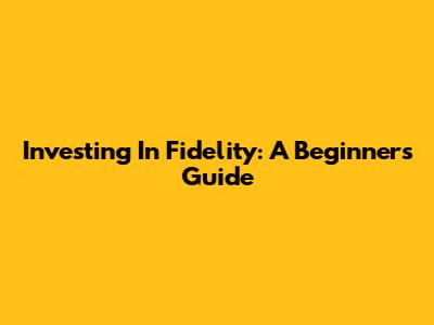 Investing In Fidelity: A Beginner's Guide