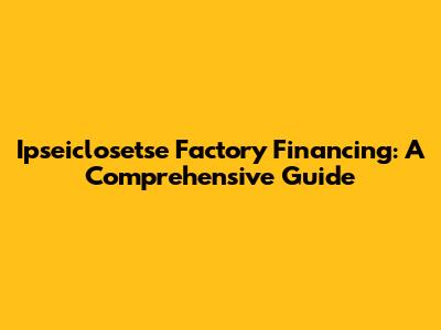 Ipseiclosetse Factory Financing: A Comprehensive Guide