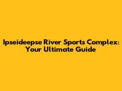 Ipseideepse River Sports Complex: Your Ultimate Guide