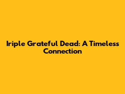 Iriple Grateful Dead: A Timeless Connection