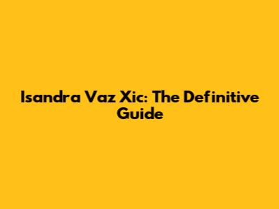 Isandra Vaz Xic: The Definitive Guide