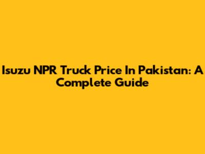 Isuzu NPR Truck Price In Pakistan: A Complete Guide