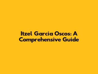 Itzel Garcia Oscos: A Comprehensive Guide