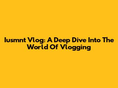 Iusmnt Vlog: A Deep Dive Into The World Of Vlogging