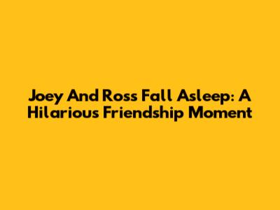Joey And Ross Fall Asleep: A Hilarious Friendship Moment